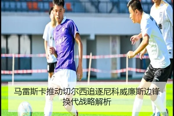 马雷斯卡推动切尔西追逐尼科威廉斯边锋换代战略解析